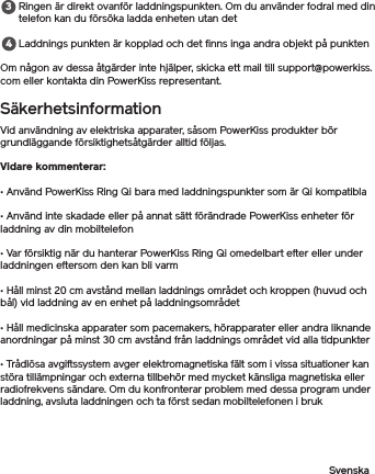 Ringen är direkt ovanför laddningspunkten. Om du använder fodral med din telefon kan du försöka ladda enheten utan detLaddnings punkten är kopplad och det finns inga andra objekt på punktenOm någon av dessa åtgärder inte hjälper, skicka ett mail till support@powerkiss.com eller kontakta din PowerKiss representant.SäkerhetsinformationVid användning av elektriska apparater, såsom PowerKiss produkter bör grundläggande försiktighetsåtgärder alltid följas.Vidare kommenterar: • Använd PowerKiss Ring Qi bara med laddningspunkter som är Qi kompatibla• Använd inte skadade eller på annat sätt förändrade PowerKiss enheter för laddning av din mobiltelefon• Var försiktig när du hanterar PowerKiss Ring Qi omedelbart efter eller under laddningen eftersom den kan bli varm• Håll minst 20 cm avstånd mellan laddnings området och kroppen (huvud och bål) vid laddning av en enhet på laddningsområdet• Håll medicinska apparater som pacemakers, hörapparater eller andra liknande anordningar på minst 30 cm avstånd från laddnings området vid alla tidpunkter• Trådlösa avgiftssystem avger elektromagnetiska fält som i vissa situationer kan störa tillämpningar och externa tillbehör med mycket känsliga magnetiska eller radiofrekvens sändare. Om du konfronterar problem med dessa program under laddning, avsluta laddningen och ta först sedan mobiltelefonen i brukSvenska34