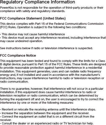 Regulatory Compliance Information PowerKiss is not responsible for the operation of third-party products or their compliance with safety and regulatory standards.FCC Compliance Statement (United States)This device complies with Part 15 of the Federal Communications Commission (FCC) Rules. Operation is subject to the following two conditions: • This device may not cause harmful interference • This device must accept any interference received, including interference that may cause undesired operation. See instructions below if radio or television interference is suspected. FCC Compliance Notice This equipment has been tested and found to comply with the limits for a Class B digital device, pursuant to Part 15 of the FCC Rules. These limits are designed to provide reasonable protection against harmful interference in a residential installation. This equipment generates, uses and can radiate radio frequency energy and, if not installed and used in accordance with the manufacturer’s instructions, may cause interference harmful to radio or television reception or radio communication. There is no guarantee, however, that interference will not occur in a particular installation. If this equipment does cause harmful interference to radio or television reception or radio communication, which can be determined by turning the equipment off and on, the user is encouraged to try to correct the interference by one or more of the following measures: • Reorient or relocate the receiving antenna until the interference stops. • Increase the separation between the equipment and the receiver. • Connect the equipment an outlet that is on a different circuit from the receiver. • Consult the dealer or an experienced radio or TV technician for help. 