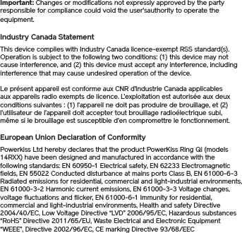 Important: Changes or modifications not expressly approved by the party responsible for compliance could void the user’sauthority to operate the equipment.Industry Canada StatementThis device complies with Industry Canada licence-exempt RSS standard(s). Operation is subject to the following two conditions: (1) this device may not cause interference, and (2) this device must accept any interference, including interference that may cause undesired operation of the device.Le présent appareil est conforme aux CNR d’Industrie Canada applicables aux appareils radio exempts de licence. L’exploitation est autorisée aux deux conditions suivantes : (1) l’appareil ne doit pas produire de brouillage, et (2) l’utilisateur de l’appareil doit accepter tout brouillage radioélectrique subi, même si le brouillage est susceptible d’en compromettre le fonctionnement.European Union Declaration of ConformityPowerkiss Ltd hereby declares that the product PowerKiss Ring Qi (models 14RXX) have been designed and manufactured in accordance with the following standards: EN 60950-1 Electrical safety, EN 62233 Electromagnetic fields, EN 55022 Conducted disturbance at mains ports Class B, EN 61000-6-3 Radiated emissions for residential, commercial and light-industrial environments, EN 61000-3-2 Harmonic current emissions, EN 61000-3-3 Voltage changes, voltage fluctuations and flicker, EN 61000-6-1 Immunity for residential, commercial and light-industrial environments, Health and safety Directive 2004/40/EC, Low Voltage Directive “LVD” 2006/95/EC, Hazardous substances “RoHS” Directive 2011/65/EU, Waste Electrical and Electronic Equipment “WEEE”, Directive 2002/96/EC, CE marking Directive 93/68/EEC