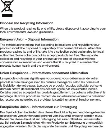 Disposal and Recycling InformationWhen this product reaches its end of life, please dispose of it according to your local environmental laws and guidelines.European Union - Disposal InformationThe symbol above means that according to local laws and regulations your product should be disposed of separately from household waste. When this product reaches its end of life, take it to a collection point designated by local authorities. Some collection points accept products for free. The separate collection and recycling of your product at the time of disposal will help conserve natural resources and ensure that it is recycled in a manner that protects human health and the environment.Union Européenne - Informations concernant l’éliminationLe symbole ci-dessus signifie que vous devez vous débarrasser de votre produit sans le mélanger avec les ordures ménagères, selon les normes et la législation de votre pays. Lorsque ce produit n’est plus utilisable, portez-le dans un centre de traitement des déchets agréé par les autorités locales. Certains centres acceptent les produits gratuitement. La collecte sélective et le recyclage de votre produit au moment de son élimination aideront à préserver les ressources naturelles et à protéger la santé humaine et l’environnement.Europäische Union - Informationen zur EntsorgungDas Symbol oben bedeutet, dass dieses Produkt entsprechend den geltenden gesetzlichen Vorschriften und getrennt vom Hausmüll entsorgt werden muss. Geben Sie dieses Produkt zur Entsorgung bei einer offiziellen Sammelstelle ab. Bei einigen Sammelstellen können Produkte zur Entsorgung unentgeltlich abgegeben werden. Durch das separate Sammeln und Recycling werden die 