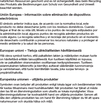 natürlichen Ressourcen geschont und es ist sichergestellt, dass beim Recycling des Produkts alle Bestimmungen zum Schutz von Gesundheit und Umwelt beachtet werden.Unión Europea - información sobre eliminación de dispositivos electrónicosEl símbolo anterior indica que, de acuerdo con la normativa local, este producto no debe desecharse junto con los residuos domésticos. Cuando llegue al final de su vida útil, llévelo a los puntos de recogida estipulados por la administración local; algunos puntos de recogida admiten productos sin coste alguno. La recogida selectiva y el reciclaje del producto en el momento de desecharlo contribuirán a preservar los recursos naturales y a proteger el medio ambiente y la salud de las personas.Euroopan unioni – Tietoja sähkölaitteiden hävittämisestäYllä oleva symboli kertoo, että paikallisten lakien ja määräysten mukaan tuote on hävitettävä erillään talousjätteestä. Kun tuotteen käyttöikä on lopussa, vie se paikallisten viranomaisten osoittamaan keräyspisteeseen. Tuotteen asianmukainen talteenotto ja kierrätys auttavat säästämään luonnonvaroja ja varmistamaan, että tuote kierrätetään tavalla, joka suojaa terveys- ja ympäristöhaitoilta.Europeiska unionen - uttjänta produkterSymbolen ovan betyder att produkten enligt lokala lagar och bestämmelser inte får kastas tillsammans med hushållsavfallet. När produkten har tjänat ut måste den tas till en återvinningsstation som utsetts av lokala myndigheter. Vissa återvinningsstationer tar kostnadsfritt hand om uttjänta produkter. Genom att låta den uttjänta produkten tas om hand för återvinning hjälper du till att spara naturresurser och skydda hälsa och miljö.