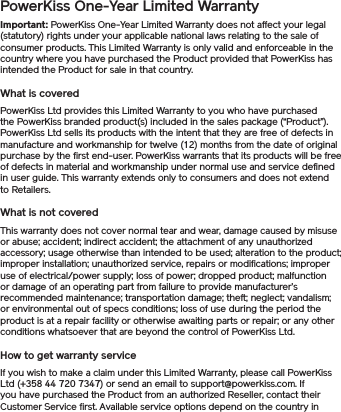 PowerKiss One-Year Limited WarrantyImportant: PowerKiss One-Year Limited Warranty does not affect your legal (statutory) rights under your applicable national laws relating to the sale of consumer products. This Limited Warranty is only valid and enforceable in the country where you have purchased the Product provided that PowerKiss has intended the Product for sale in that country. What is coveredPowerKiss Ltd provides this Limited Warranty to you who have purchased the PowerKiss branded product(s) included in the sales package (“Product”). PowerKiss Ltd sells its products with the intent that they are free of defects in manufacture and workmanship for twelve (12) months from the date of original purchase by the first end-user. PowerKiss warrants that its products will be free of defects in material and workmanship under normal use and service defined in user guide. This warranty extends only to consumers and does not extend to Retailers.What is not coveredThis warranty does not cover normal tear and wear, damage caused by misuse or abuse; accident; indirect accident; the attachment of any unauthorized accessory; usage otherwise than intended to be used; alteration to the product; improper installation; unauthorized service, repairs or modifications; improper use of electrical/power supply; loss of power; dropped product; malfunction or damage of an operating part from failure to provide manufacturer’s recommended maintenance; transportation damage; theft; neglect; vandalism; or environmental out of specs conditions; loss of use during the period the product is at a repair facility or otherwise awaiting parts or repair; or any other conditions whatsoever that are beyond the control of PowerKiss Ltd.How to get warranty serviceIf you wish to make a claim under this Limited Warranty, please call PowerKiss Ltd (+358 44 720 7347) or send an email to support@powerkiss.com. If you have purchased the Product from an authorized Reseller, contact their Customer Service first. Available service options depend on the country in 