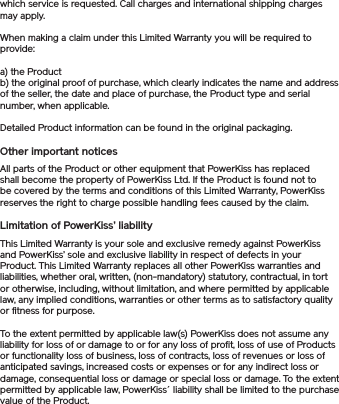 which service is requested. Call charges and international shipping charges may apply.When making a claim under this Limited Warranty you will be required to provide: a) the Product b) the original proof of purchase, which clearly indicates the name and address of the seller, the date and place of purchase, the Product type and serial number, when applicable. Detailed Product information can be found in the original packaging.Other important noticesAll parts of the Product or other equipment that PowerKiss has replaced shall become the property of PowerKiss Ltd. If the Product is found not to be covered by the terms and conditions of this Limited Warranty, PowerKiss reserves the right to charge possible handling fees caused by the claim. Limitation of PowerKiss’ liabilityThis Limited Warranty is your sole and exclusive remedy against PowerKiss and PowerKiss’ sole and exclusive liability in respect of defects in your Product. This Limited Warranty replaces all other PowerKiss warranties and liabilities, whether oral, written, (non-mandatory) statutory, contractual, in tort or otherwise, including, without limitation, and where permitted by applicable law, any implied conditions, warranties or other terms as to satisfactory quality or fitness for purpose. To the extent permitted by applicable law(s) PowerKiss does not assume any liability for loss of or damage to or for any loss of profit, loss of use of Products or functionality loss of business, loss of contracts, loss of revenues or loss of anticipated savings, increased costs or expenses or for any indirect loss or damage, consequential loss or damage or special loss or damage. To the extent permitted by applicable law, PowerKiss´ liability shall be limited to the purchase value of the Product.