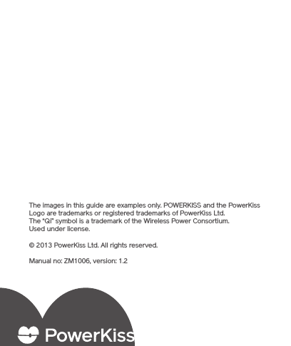 The images in this guide are examples only. POWERKISS and the PowerKiss Logo are trademarks or registered trademarks of PowerKiss Ltd. The “Qi” symbol is a trademark of the Wireless Power Consortium. Used under license. © 2013 PowerKiss Ltd. All rights reserved.Manual no: ZM1006, version: 1.2