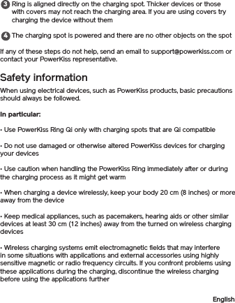 Ring is aligned directly on the charging spot. Thicker devices or those with covers may not reach the charging area. If you are using covers try charging the device without themThe charging spot is powered and there are no other objects on the spotIf any of these steps do not help, send an email to support@powerkiss.com or contact your PowerKiss representative.Safety informationWhen using electrical devices, such as PowerKiss products, basic precautions should always be followed. In particular: • Use PowerKiss Ring Qi only with charging spots that are Qi compatible• Do not use damaged or otherwise altered PowerKiss devices for charging your devices• Use caution when handling the PowerKiss Ring immediately after or during the charging process as it might get warm• When charging a device wirelessly, keep your body 20 cm (8 inches) or more away from the device• Keep medical appliances, such as pacemakers, hearing aids or other similar devices at least 30 cm (12 inches) away from the turned on wireless charging devices• Wireless charging systems emit electromagnetic fields that may interfere in some situations with applications and external accessories using highly sensitive magnetic or radio frequency circuits. If you confront problems using these applications during the charging, discontinue the wireless charging before using the applications furtherEnglish34