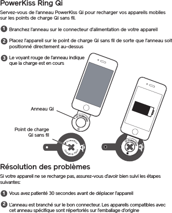 PowerKiss Ring QiServez-vous de l’anneau PowerKiss Qi pour recharger vos appareils mobiles sur les points de charge Qi sans fil.Branchez l’anneau sur le connecteur d’alimentation de votre appareilPlacez l’appareil sur le point de charge Qi sans fil de sorte que l’anneau soit positionné directement au-dessusLe voyant rouge de l’anneau indique que la charge est en coursRésolution des problèmesSi votre appareil ne se recharge pas, assurez-vous d’avoir bien suivi les étapes suivantes:Vous avez patienté 30 secondes avant de déplacer l’appareilL’anneau est branché sur le bon connecteur. Les appareils compatibles avec cet anneau spécifique sont répertoriés sur l’emballage d’origine12312Anneau QiPoint de charge Qi sans fil