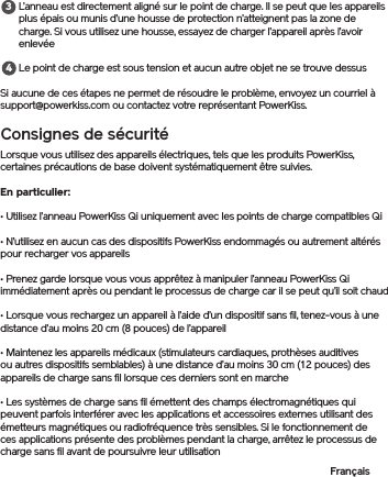 L’anneau est directement aligné sur le point de charge. Il se peut que les appareils plus épais ou munis d’une housse de protection n’atteignent pas la zone de charge. Si vous utilisez une housse, essayez de charger l’appareil après l’avoir enlevéeLe point de charge est sous tension et aucun autre objet ne se trouve dessusSi aucune de ces étapes ne permet de résoudre le problème, envoyez un courriel à support@powerkiss.com ou contactez votre représentant PowerKiss.Consignes de sécuritéLorsque vous utilisez des appareils électriques, tels que les produits PowerKiss, certaines précautions de base doivent systématiquement être suivies. En particulier:• Utilisez l’anneau PowerKiss Qi uniquement avec les points de charge compatibles Qi• N’utilisez en aucun cas des dispositifs PowerKiss endommagés ou autrement altérés pour recharger vos appareils• Prenez garde lorsque vous vous apprêtez à manipuler l’anneau PowerKiss Qi immédiatement après ou pendant le processus de charge car il se peut qu’il soit chaud• Lorsque vous rechargez un appareil à l’aide d’un dispositif sans fil, tenez-vous à une distance d’au moins 20 cm (8 pouces) de l’appareil• Maintenez les appareils médicaux (stimulateurs cardiaques, prothèses auditives ou autres dispositifs semblables) à une distance d’au moins 30 cm (12 pouces) des appareils de charge sans fil lorsque ces derniers sont en marche• Les systèmes de charge sans fil émettent des champs électromagnétiques qui peuvent parfois interférer avec les applications et accessoires externes utilisant des émetteurs magnétiques ou radiofréquence très sensibles. Si le fonctionnement de ces applications présente des problèmes pendant la charge, arrêtez le processus de charge sans fil avant de poursuivre leur utilisationFrançais34