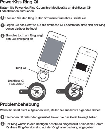 PowerKiss Ring QiNutzen Sie PowerKiss Ring Qi, um Ihre Mobilgeräte an drahtlosen Qi-Ladestationen aufzuladen.Stecken Sie den Ring in den Stromanschluss Ihres Geräts einLegen Sie das Gerät so auf die drahtlose Qi-Ladestation, dass sich der Ring genau darüber befindetEin rotes Licht am Ring zeigt den Ladevorgang anProblembehebungWenn Ihr Gerät nicht aufgeladen wird, stellen Sie zunächst Folgendes sicher:Sie haben 30 Sekunden gewartet, bevor Sie das Gerät bewegt habenDer Ring wurde in den richtigen Anschluss eingesteckt Kompatible Geräte für diese Ring-Version sind auf der Originalverpackung angegeben12312Ring QiDrahtlose Qi Ladestation