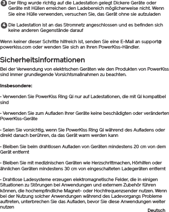 Der Ring wurde richtig auf die Ladestation gelegt Dickere Geräte oder Geräte mit Hüllen erreichen den Ladebereich möglicherweise nicht. Wenn Sie eine Hülle verwenden, versuchen Sie, das Gerät ohne sie aufzuladenDie Ladestation ist an das Stromnetz angeschlossen und es befinden sich keine anderen Gegenstände daraufWenn keiner dieser Schritte hilfreich ist, senden Sie eine E-Mail an support@powerkiss.com oder wenden Sie sich an Ihren PowerKiss-Händler.SicherheitsinformationenBei der Verwendung von elektrischen Geräten wie den Produkten von PowerKiss sind immer grundlegende Vorsichtsmaßnahmen zu beachten. Insbesondere:• Verwenden Sie PowerKiss Ring Qi nur auf Ladestationen, die mit Qi kompatibel sind• Verwenden Sie zum Aufladen Ihrer Geräte keine beschädigten oder veränderten PowerKiss-Geräte• Seien Sie vorsichtig, wenn Sie PowerKiss Ring Qi während des Aufladens oder direkt danach berühren, da das Gerät warm werden kann• Bleiben Sie beim drahtlosen Aufladen von Geräten mindestens 20 cm von dem Gerät entfernt• Bleiben Sie mit medizinischen Geräten wie Herzschrittmachen, Hörhilfen oder ähnlichen Geräten mindestens 30 cm von eingeschalteten Ladegeräten entfernt• Drahtlose Ladesysteme erzeugen elektromagnetische Felder, die in einigen Situationen zu Störungen bei Anwendungen und externem Zubehör führen können, die hochempfindliche Magnet- oder Hochfrequenzsender nutzen. Wenn bei der Nutzung solcher Anwendungen während des Ladevorgangs Probleme auftreten, unterbrechen Sie das Aufladen, bevor Sie diese Anwendungen weiter nutzen Deutsch34