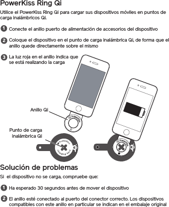 PowerKiss Ring QiUtilice el PowerKiss Ring Qi para cargar sus dispositivos móviles en puntos de carga inalámbricos Qi.Conecte el anillo puerto de alimentación de accesorios del dispositivoColoque el dispositivo en el punto de carga inalámbrica Qi, de forma que el anillo quede directamente sobre el mismoLa luz roja en el anillo indica que se está realizando la cargaSolución de problemasSi  el dispositivo no se carga, compruebe que:Ha esperado 30 segundos antes de mover el dispositivoEl anillo esté conectado al puerto del conector correcto. Los dispositivos compatibles con este anillo en particular se indican en el embalaje original12312Anillo QiPunto de carga inalámbrica Qi