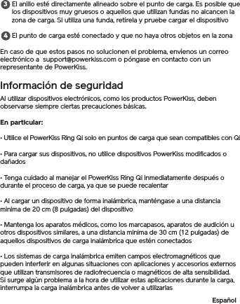 El anillo esté directamente alineado sobre el punto de carga. Es posible que los dispositivos muy gruesos o aquellos que utilizan fundas no alcancen la zona de carga. Si utiliza una funda, retírela y pruebe cargar el dispositivoEl punto de carga esté conectado y que no haya otros objetos en la zonaEn caso de que estos pasos no solucionen el problema, envíenos un correo electrónico a  support@powerkiss.com o póngase en contacto con un representante de PowerKiss.Información de seguridadAl utilizar dispositivos electrónicos, como los productos PowerKiss, deben observarse siempre ciertas precauciones básicas. En particular: • Utilice el PowerKiss Ring Qi solo en puntos de carga que sean compatibles con Qi• Para cargar sus dispositivos, no utilice dispositivos PowerKiss modificados o dañados• Tenga cuidado al manejar el PowerKiss Ring Qi inmediatamente después o durante el proceso de carga, ya que se puede recalentar• Al cargar un dispositivo de forma inalámbrica, manténgase a una distancia minima de 20 cm (8 pulgadas) del dispositivo• Mantenga los aparatos médicos, como los marcapasos, aparatos de audición u otros dispositivos similares, a una distancia minima de 30 cm (12 pulgadas) de aquellos dispositivos de carga inalámbrica que estén conectados• Los sistemas de carga inalámbrica emiten campos electromagnéticos que pueden interferir en algunas situaciones con aplicaciones y accesorios externos que utilizan transmisores de radiofrecuencia o magnéticos de alta sensibilidad. Si surge algún problema a la hora de utilizar estas aplicaciones durante la carga, interrumpa la carga inalámbrica antes de volver a utilizarlasEspañol34