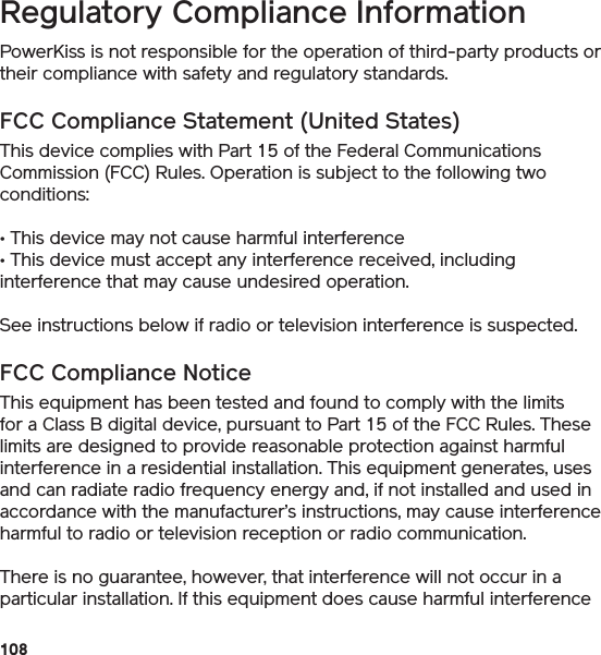 108  Regulatory Compliance Information PowerKiss is not responsible for the operation of third-party products or their compliance with safety and regulatory standards.FCC Compliance Statement (United States)This device complies with Part 15 of the Federal Communications Commission (FCC) Rules. Operation is subject to the following two conditions: • This device may not cause harmful interference • This device must accept any interference received, including interference that may cause undesired operation. See instructions below if radio or television interference is suspected. FCC Compliance Notice This equipment has been tested and found to comply with the limits for a Class B digital device, pursuant to Part 15 of the FCC Rules. These limits are designed to provide reasonable protection against harmful interference in a residential installation. This equipment generates, uses and can radiate radio frequency energy and, if not installed and used in accordance with the manufacturer’s instructions, may cause interference harmful to radio or television reception or radio communication. There is no guarantee, however, that interference will not occur in a particular installation. If this equipment does cause harmful interference 