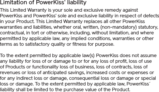 Limitation of PowerKiss’ liabilityThis Limited Warranty is your sole and exclusive remedy against PowerKiss and PowerKiss’ sole and exclusive liability in respect of defects in your Product. This Limited Warranty replaces all other PowerKiss warranties and liabilities, whether oral, written, (non-mandatory) statutory, contractual, in tort or otherwise, including, without limitation, and where permitted by applicable law, any implied conditions, warranties or other terms as to satisfactory quality or fitness for purpose. To the extent permitted by applicable law(s) PowerKiss does not assume any liability for loss of or damage to or for any loss of profit, loss of use of Products or functionality loss of business, loss of contracts, loss of revenues or loss of anticipated savings, increased costs or expenses or for any indirect loss or damage, consequential loss or damage or special loss or damage. To the extent permitted by applicable law, PowerKiss´ liability shall be limited to the purchase value of the Product.