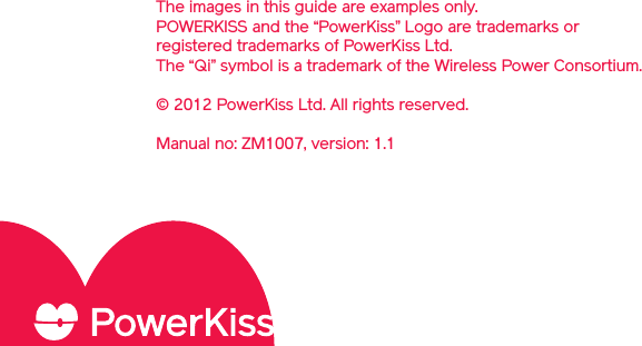 The images in this guide are examples only. POWERKISS and the “PowerKiss” Logo are trademarks or registered trademarks of PowerKiss Ltd. The “Qi” symbol is a trademark of the Wireless Power Consortium. © 2012 PowerKiss Ltd. All rights reserved.Manual no: ZM1007, version: 1.1