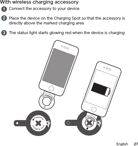 27EnglishWith wireless charging accessoryConnect the accessory to your devicePlace the device on the Charging Spot so that the accessory is directly above the marked charging areaThe status light starts glowing red when the device is charging123