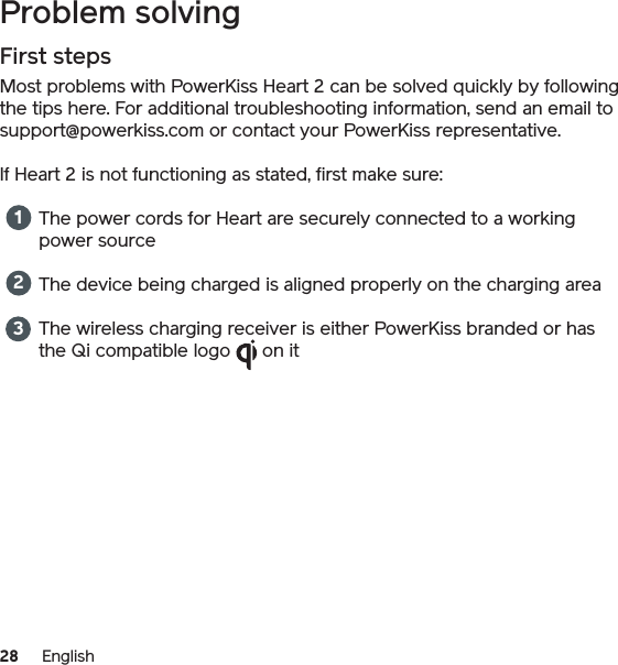 28 EnglishProblem solvingFirst stepsMost problems with PowerKiss Heart 2 can be solved quickly by following the tips here. For additional troubleshooting information, send an email to support@powerkiss.com or contact your PowerKiss representative.If Heart 2 is not functioning as stated, first make sure:The power cords for Heart are securely connected to a working power sourceThe device being charged is aligned properly on the charging areaThe wireless charging receiver is either PowerKiss branded or has the Qi compatible logo      on it 123