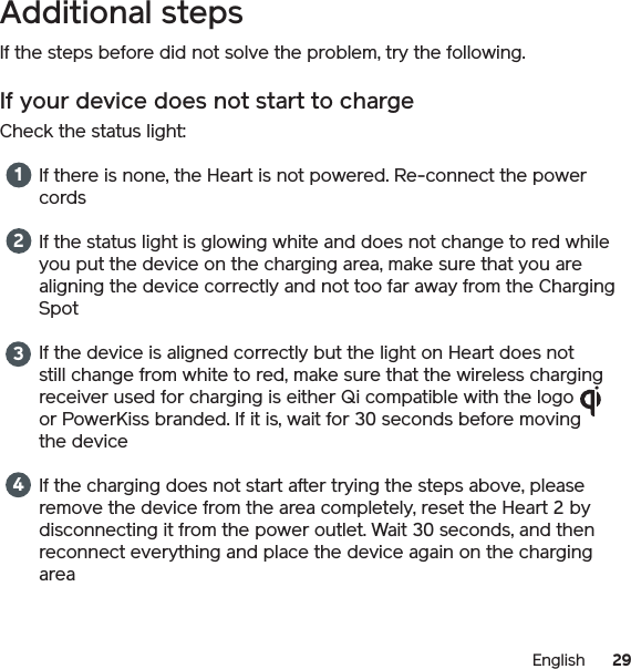 29EnglishAdditional stepsIf the steps before did not solve the problem, try the following.If your device does not start to chargeCheck the status light: If there is none, the Heart is not powered. Re-connect the power cordsIf the status light is glowing white and does not change to red while you put the device on the charging area, make sure that you are aligning the device correctly and not too far away from the Charging SpotIf the device is aligned correctly but the light on Heart does not still change from white to red, make sure that the wireless charging receiver used for charging is either Qi compatible with the logo or PowerKiss branded. If it is, wait for 30 seconds before moving the deviceIf the charging does not start after trying the steps above, please remove the device from the area completely, reset the Heart 2 by disconnecting it from the power outlet. Wait 30 seconds, and then reconnect everything and place the device again on the charging area 1234