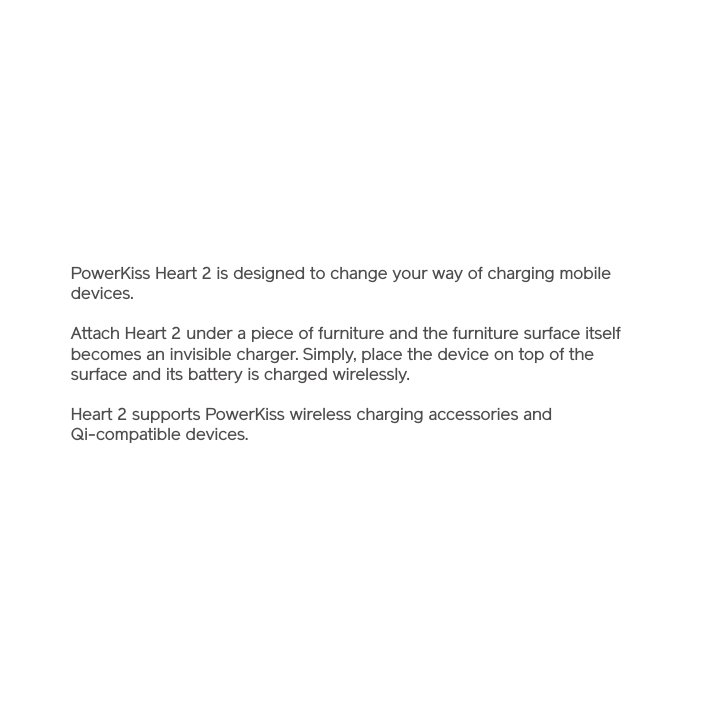 PowerKiss Heart 2 is designed to change your way of charging mobile devices.Attach Heart 2 under a piece of furniture and the furniture surface itself becomes an invisible charger. Simply, place the device on top of the surface and its battery is charged wirelessly. Heart 2 supports PowerKiss wireless charging accessories and Qi-compatible devices.