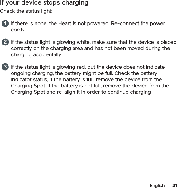 31EnglishIf your device stops chargingCheck the status light:If there is none, the Heart is not powered. Re-connect the power cordsIf the status light is glowing white, make sure that the device is placed correctly on the charging area and has not been moved during the charging accidentallyIf the status light is glowing red, but the device does not indicate ongoing charging, the battery might be full. Check the battery indicator status, If the battery is full, remove the device from the Charging Spot. If the battery is not full, remove the device from the Charging Spot and re-align it in order to continue charging123