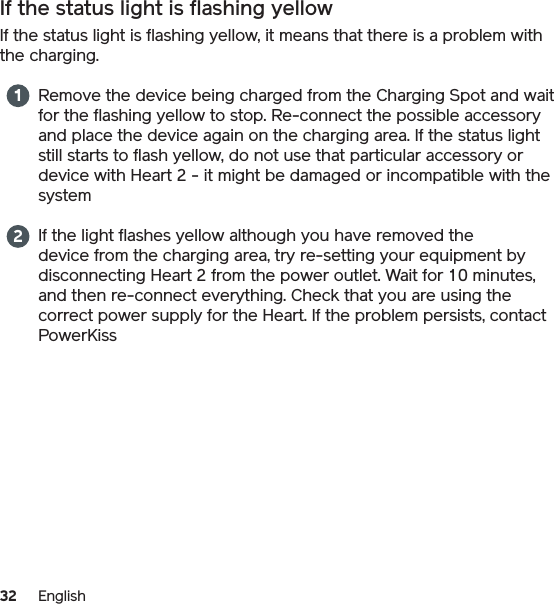 32 EnglishIf the status light is flashing yellowIf the status light is flashing yellow, it means that there is a problem with the charging.Remove the device being charged from the Charging Spot and wait for the flashing yellow to stop. Re-connect the possible accessory and place the device again on the charging area. If the status light still starts to flash yellow, do not use that particular accessory or device with Heart 2 - it might be damaged or incompatible with the systemIf the light flashes yellow although you have removed the device from the charging area, try re-setting your equipment by disconnecting Heart 2 from the power outlet. Wait for 10 minutes, and then re-connect everything. Check that you are using the correct power supply for the Heart. If the problem persists, contact PowerKiss12