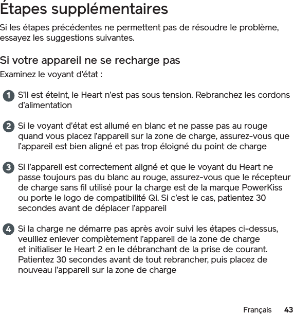 43FrançaisÉtapes supplémentairesSi les étapes précédentes ne permettent pas de résoudre le problème, essayez les suggestions suivantes.Si votre appareil ne se recharge pasExaminez le voyant d’état : S’il est éteint, le Heart n’est pas sous tension. Rebranchez les cordons d’alimentationSi le voyant d’état est allumé en blanc et ne passe pas au rouge quand vous placez l’appareil sur la zone de charge, assurez-vous que l’appareil est bien aligné et pas trop éloigné du point de chargeSi l’appareil est correctement aligné et que le voyant du Heart ne passe toujours pas du blanc au rouge, assurez-vous que le récepteur de charge sans fil utilisé pour la charge est de la marque PowerKiss ou porte le logo de compatibilité Qi. Si c’est le cas, patientez 30 secondes avant de déplacer l’appareilSi la charge ne démarre pas après avoir suivi les étapes ci-dessus, veuillez enlever complètement l’appareil de la zone de charge et initialiser le Heart 2 en le débranchant de la prise de courant. Patientez 30 secondes avant de tout rebrancher, puis placez de nouveau l’appareil sur la zone de charge 1234