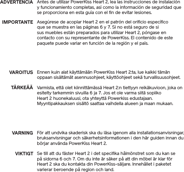 Antes de utilizar PowerKiss Heart 2, lea las instrucciones de instalación y funcionamiento completas, así como la información de seguridad que se proporciona en esta guía con el fin de evitar lesiones.Varmista, että olet kiinnittämässä Heart 2:n tiettyyn reikäkuvioon, joka on esitelty tarkemmin sivuilla 6 ja 7. Jos et ole varma siitä sopiiko Heart 2 huonekaluusi, ota yhteyttä Powerkiss edustajaan. Myyntipakkauksen sisältö saattaa vaihdella alueen ja maan mukaan. Se till att du fäster Heart 2 i det specifika hålmönstret som du kan se på sidorna 6 och 7. Om du inte är säker på att din möbel är klar för Heart 2 ska du kontakta din PowerKiss-säljare. Innehållet i paketet varierar beroende på region och land.ADVERTENCIAIMPORTANTE Asegúrese de acoplar Heart 2 en el patrón del orificio específico que se muestra en las páginas 6 y 7. Si no está seguro de si sus muebles están preparados para utilizar Heart 2, póngase en contacto con su representante de PowerKiss. El contenido de este paquete puede variar en función de la región y el país.VAROITUSTÄRKEÄÄEnnen kuin alat käyttämään PowerKiss Heart 2:ta, lue kaikki tämän oppaan sisältämät asennusohjeet, käyttöohjeet sekä turvallisuusohjeet.VARNING För att undvika skaderisk ska du läsa igenom alla installationsanvisningar, bruksanvisningar och säkerhetsinformationen i den här guiden innan du börjar använda PowerKiss Heart 2. VIKTIGT