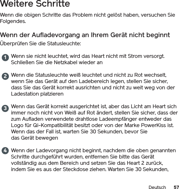 57DeutschWeitere SchritteWenn die obigen Schritte das Problem nicht gelöst haben, versuchen Sie Folgendes.Wenn der Aufladevorgang an Ihrem Gerät nicht beginntÜberprüfen Sie die Statusleuchte: Wenn sie nicht leuchtet, wird das Heart nicht mit Strom versorgt. Schließen Sie die Netzkabel wieder anWenn die Statusleuchte weiß leuchtet und nicht zu Rot wechselt, wenn Sie das Gerät auf den Ladebereich legen, stellen Sie sicher, dass Sie das Gerät korrekt ausrichten und nicht zu weit weg von der Ladestation platzierenWenn das Gerät korrekt ausgerichtet ist, aber das Licht am Heart sich immer noch nicht von Weiß auf Rot ändert, stellen Sie sicher, dass der zum Aufladen verwendete drahtlose Ladeempfänger entweder das Logo für Qi-Kompatibilität besitzt oder von der Marke PowerKiss ist. Wenn das der Fall ist, warten Sie 30 Sekunden, bevor Siedas Gerät bewegenWenn der Ladevorgang nicht beginnt, nachdem die oben genannten Schritte durchgeführt wurden, entfernen Sie bitte das Gerät vollständig aus dem Bereich und setzen Sie das Heart 2 zurück, indem Sie es aus der Steckdose ziehen. Warten Sie 30 Sekunden, 1234