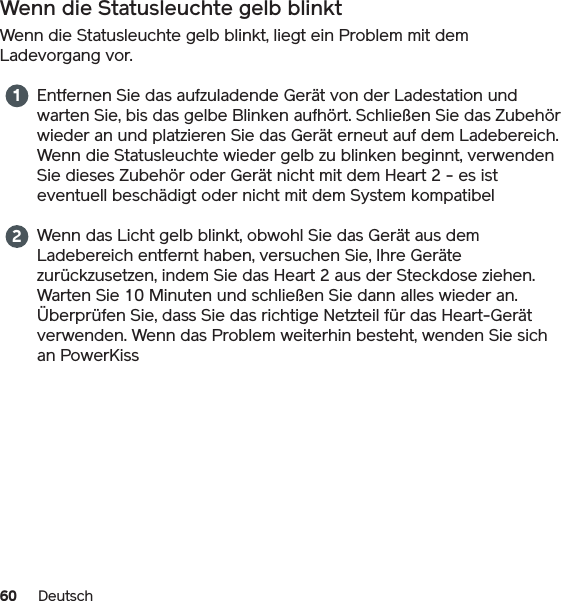 60 DeutschWenn die Statusleuchte gelb blinktWenn die Statusleuchte gelb blinkt, liegt ein Problem mit dem Ladevorgang vor.Entfernen Sie das aufzuladende Gerät von der Ladestation und warten Sie, bis das gelbe Blinken aufhört. Schließen Sie das Zubehör wieder an und platzieren Sie das Gerät erneut auf dem Ladebereich. Wenn die Statusleuchte wieder gelb zu blinken beginnt, verwenden Sie dieses Zubehör oder Gerät nicht mit dem Heart 2 - es ist eventuell beschädigt oder nicht mit dem System kompatibelWenn das Licht gelb blinkt, obwohl Sie das Gerät aus dem Ladebereich entfernt haben, versuchen Sie, Ihre Geräte zurückzusetzen, indem Sie das Heart 2 aus der Steckdose ziehen. Warten Sie 10 Minuten und schließen Sie dann alles wieder an. Überprüfen Sie, dass Sie das richtige Netzteil für das Heart-Gerät verwenden. Wenn das Problem weiterhin besteht, wenden Sie sich an PowerKiss12