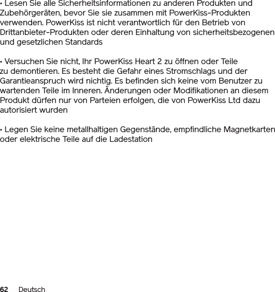 62 Deutsch• Lesen Sie alle Sicherheitsinformationen zu anderen Produkten und Zubehörgeräten, bevor Sie sie zusammen mit PowerKiss-Produkten verwenden. PowerKiss ist nicht verantwortlich für den Betrieb von Drittanbieter-Produkten oder deren Einhaltung von sicherheitsbezogenen und gesetzlichen Standards• Versuchen Sie nicht, Ihr PowerKiss Heart 2 zu öffnen oder Teile zu demontieren. Es besteht die Gefahr eines Stromschlags und der Garantieanspruch wird nichtig. Es befinden sich keine vom Benutzer zu wartenden Teile im Inneren. Änderungen oder Modifikationen an diesem Produkt dürfen nur von Parteien erfolgen, die von PowerKiss Ltd dazu autorisiert wurden• Legen Sie keine metallhaltigen Gegenstände, empfindliche Magnetkarten oder elektrische Teile auf die Ladestation