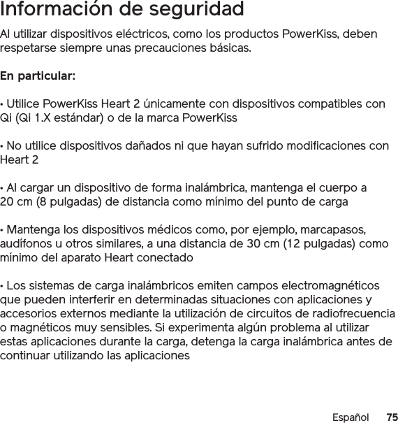 75EspañolInformación de seguridadAl utilizar dispositivos eléctricos, como los productos PowerKiss, deben respetarse siempre unas precauciones básicas. En particular:• Utilice PowerKiss Heart 2 únicamente con dispositivos compatibles con Qi (Qi 1.X estándar) o de la marca PowerKiss• No utilice dispositivos dañados ni que hayan sufrido modificaciones con Heart 2• Al cargar un dispositivo de forma inalámbrica, mantenga el cuerpo a 20 cm (8 pulgadas) de distancia como mínimo del punto de carga• Mantenga los dispositivos médicos como, por ejemplo, marcapasos, audífonos u otros similares, a una distancia de 30 cm (12 pulgadas) como mínimo del aparato Heart conectado• Los sistemas de carga inalámbricos emiten campos electromagnéticos que pueden interferir en determinadas situaciones con aplicaciones y accesorios externos mediante la utilización de circuitos de radiofrecuencia o magnéticos muy sensibles. Si experimenta algún problema al utilizar estas aplicaciones durante la carga, detenga la carga inalámbrica antes de continuar utilizando las aplicaciones