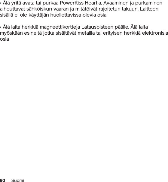 90 Suomi• Älä yritä avata tai purkaa PowerKiss Heartia. Avaaminen ja purkaminen aiheuttavat sähköiskun vaaran ja mitätöivät rajoitetun takuun. Laitteen sisällä ei ole käyttäjän huollettavissa olevia osia.• Älä laita herkkiä magneettikortteja Latauspisteen päälle. Älä laita myöskään esineitä jotka sisältävät metallia tai erityisen herkkiä elektronisia osia