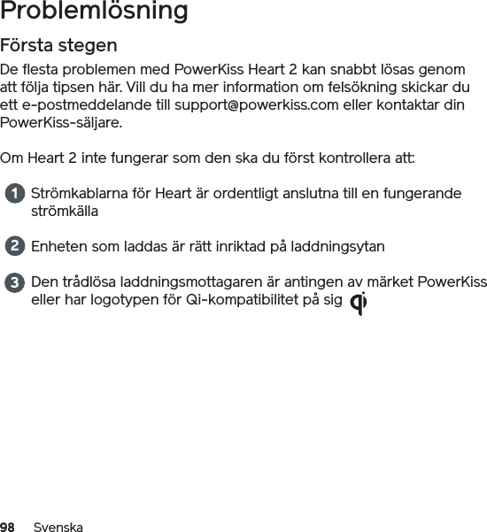 98 SvenskaProblemlösningFörsta stegenDe flesta problemen med PowerKiss Heart 2 kan snabbt lösas genom att följa tipsen här. Vill du ha mer information om felsökning skickar du ett e-postmeddelande till support@powerkiss.com eller kontaktar din PowerKiss-säljare.Om Heart 2 inte fungerar som den ska du först kontrollera att:Strömkablarna för Heart är ordentligt anslutna till en fungerande strömkällaEnheten som laddas är rätt inriktad på laddningsytanDen trådlösa laddningsmottagaren är antingen av märket PowerKiss eller har logotypen för Qi-kompatibilitet på sig 123