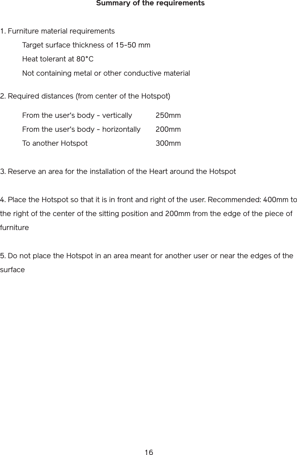 16Summary of the requirements1. Furniture material requirements  Target surface thickness of 15-50 mm  Heat tolerant at 80°C  Not containing metal or other conductive material2. Required distances (from center of the Hotspot)  From the user&apos;s body - vertically   250mm  From the user&apos;s body - horizontally  200mm  To another Hotspot       300mm3. Reserve an area for the installation of the Heart around the Hotspot4. Place the Hotspot so that it is in front and right of the user. Recommended: 400mm to the right of the center of the sitting position and 200mm from the edge of the piece of furniture5. Do not place the Hotspot in an area meant for another user or near the edges of the surface