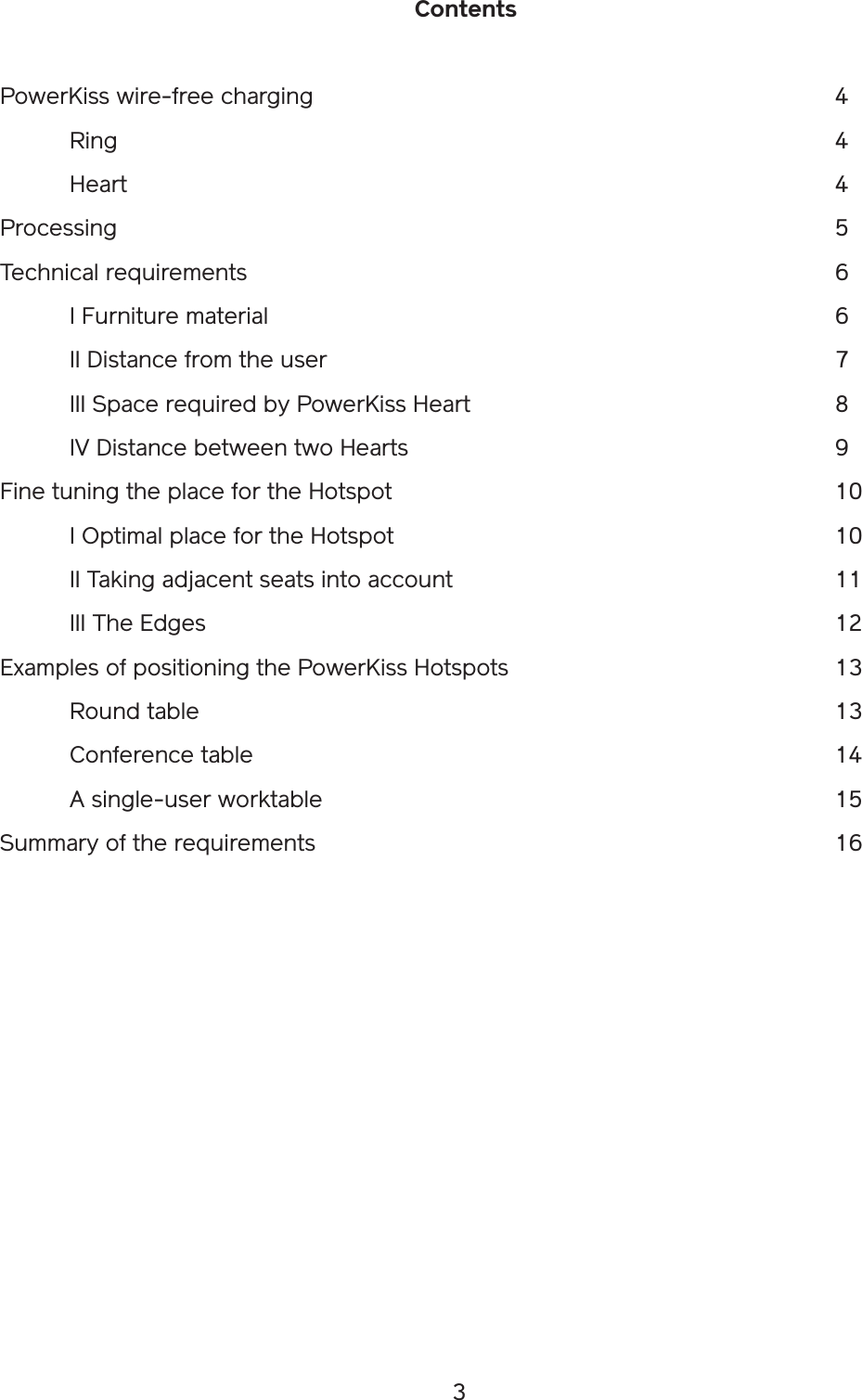 3ContentsPowerKiss wire-free charging                4 Ring           4 Heart           4Processing                       5Technical requirements                  6  I Furniture material                  6  II Distance from the user                7  III Space required by PowerKiss Heart            8  IV Distance between two Hearts             9Fine tuning the place for the Hotspot              10  I Optimal place for the Hotspot              10  II Taking adjacent seats into account            11  III The Edges                   12Examples of positioning the PowerKiss Hotspots          13  Round table                    13  Conference table                  14  A single-user worktable                15Summary of the requirements                16
