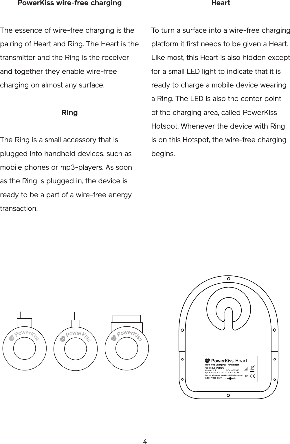 4HeartTo turn a surface into a wire-free charging platform it first needs to be given a Heart. Like most, this Heart is also hidden except for a small LED light to indicate that it is ready to charge a mobile device wearing a Ring. The LED is also the center point of the charging area, called PowerKiss Hotspot. Whenever the device with Ring is on this Hotspot, the wire-free charging begins. PowerKiss wire-free chargingThe essence of wire-free charging is the pairing of Heart and Ring. The Heart is the transmitter and the Ring is the receiver and together they enable wire-free charging on almost any surface.RingThe Ring is a small accessory that is plugged into handheld devices, such as mobile phones or mp3-players. As soon as the Ring is plugged in, the device is ready to be a part of a wire-free energy transaction. I.T.E.Wire-free  Charging TransmitterIn put:  12  ± 0. 2  V D C /  1 .0  A  / 12  WIn doo r use on lyVersion: 2.1       S/N :  A00500Heart+-FCC ID: ZMI-WCT12WUse only with power supplies listed in the manual