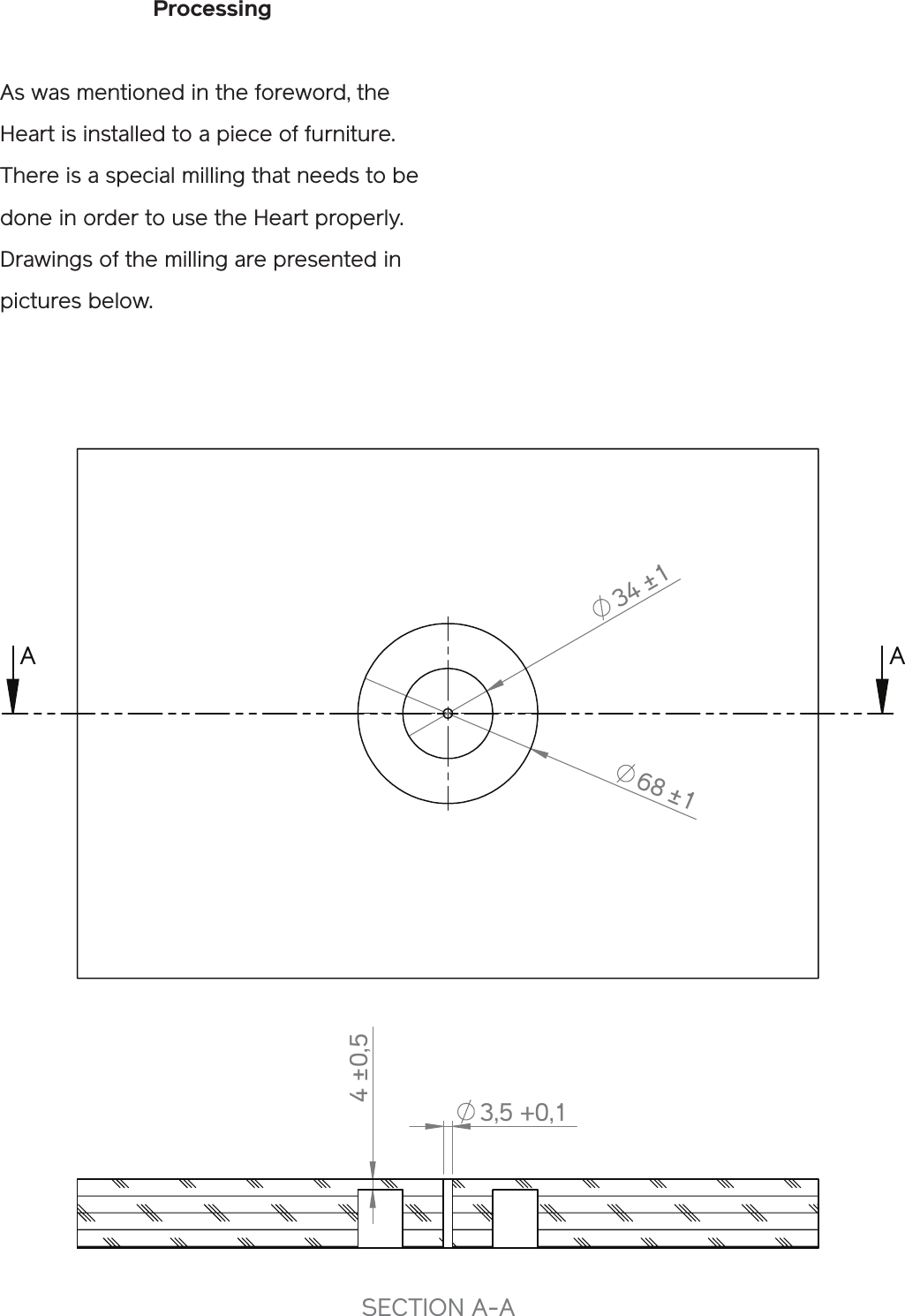 Processing As was mentioned in the foreword, the Heart is installed to a piece of furniture. There is a special milling that needs to be done in order to use the Heart properly. Drawings of the milling are presented in pictures below.34±168±1A A4±0,53,5+0,1SECTION A-ARout out dimensionstable_samplePowerKiss Oy12.1.2011talWEIGHT: A4SHEET 1 OF 1SCALE:1:2FILE NAME:PART NUMBER/DESCRIPTION:REVISIONDO NOT SCALE DRAWINGMATERIAL:DATESIGNATURENAMEDEBUR AND BREAK SHARP EDGESFINISH:UNLESS OTHERWISE SPECIFIED:DIMENSIONS ARE IN MILLIMETERSSURFACE FINISH:TOLERANCES:   LINEAR:   ANGULAR:Q.AMFGAPPV&apos;DCHK&apos;DDRAWN