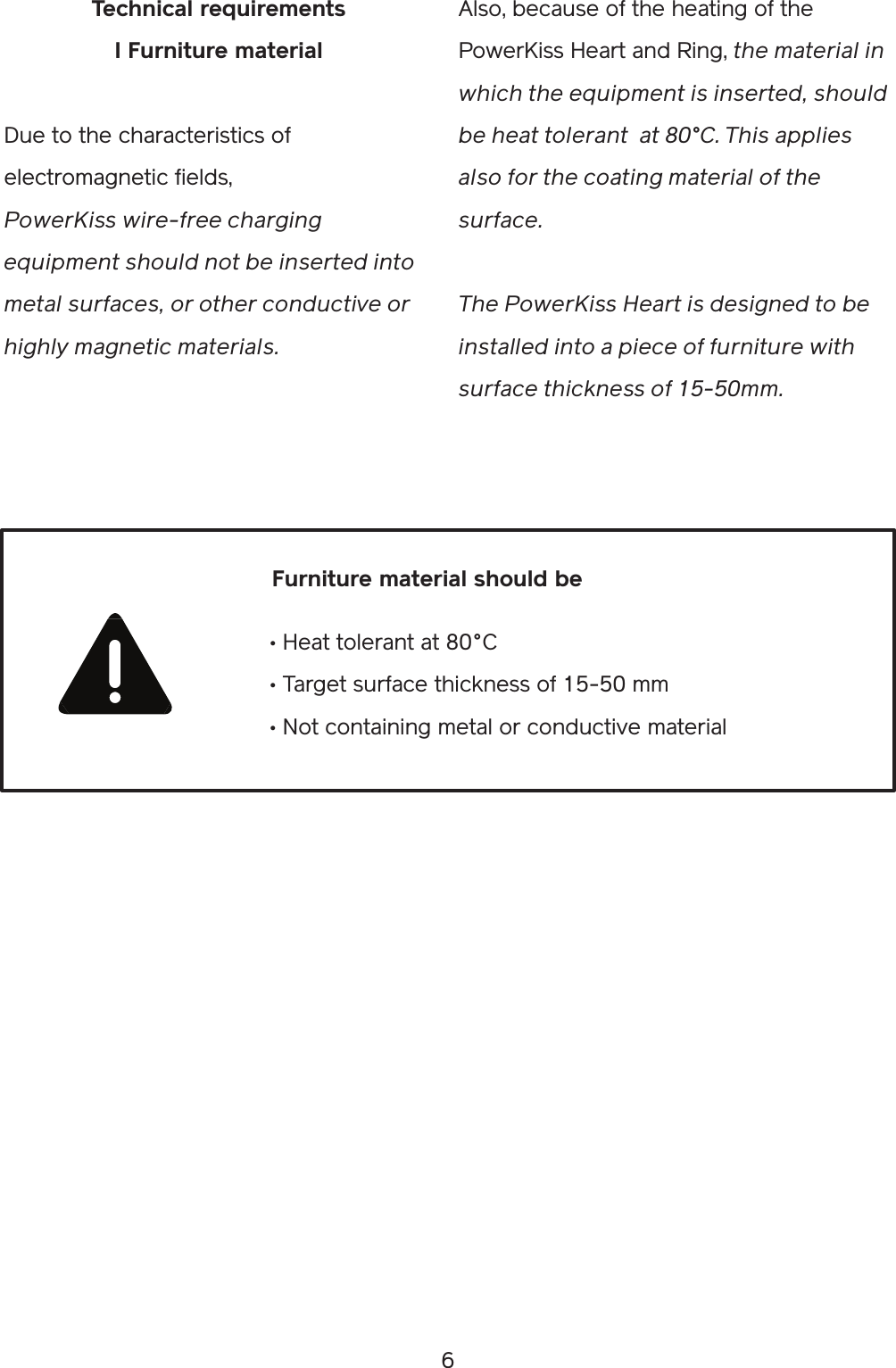 6Technical requirementsI Furniture materialDue to the characteristics of electromagnetic fields,PowerKiss wire-free charging equipment should not be inserted into metal surfaces, or other conductive or highly magnetic materials. Also, because of the heating of the PowerKiss Heart and Ring, the material in which the equipment is inserted, should be heat tolerant  at 80°C. This applies also for the coating material of the surface. The PowerKiss Heart is designed to be installed into a piece of furniture with surface thickness of 15-50mm.• Heat tolerant at 80°C• Target surface thickness of 15-50 mm• Not containing metal or conductive materialFurniture material should be