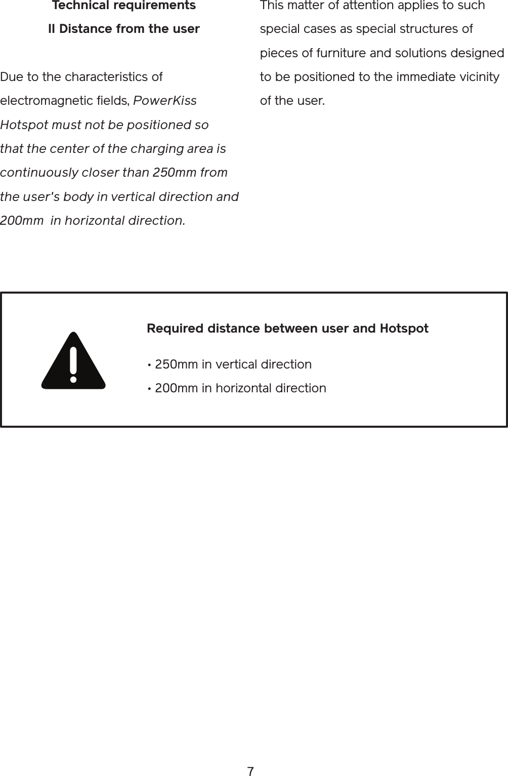 7This matter of attention applies to such special cases as special structures of pieces of furniture and solutions designed to be positioned to the immediate vicinity of the user.Technical requirementsII Distance from the userDue to the characteristics of electromagnetic fields, PowerKiss Hotspot must not be positioned so that the center of the charging area is continuously closer than 250mm from the user&apos;s body in vertical direction and 200mm  in horizontal direction.• 250mm in vertical direction • 200mm in horizontal direction Required distance between user and Hotspot