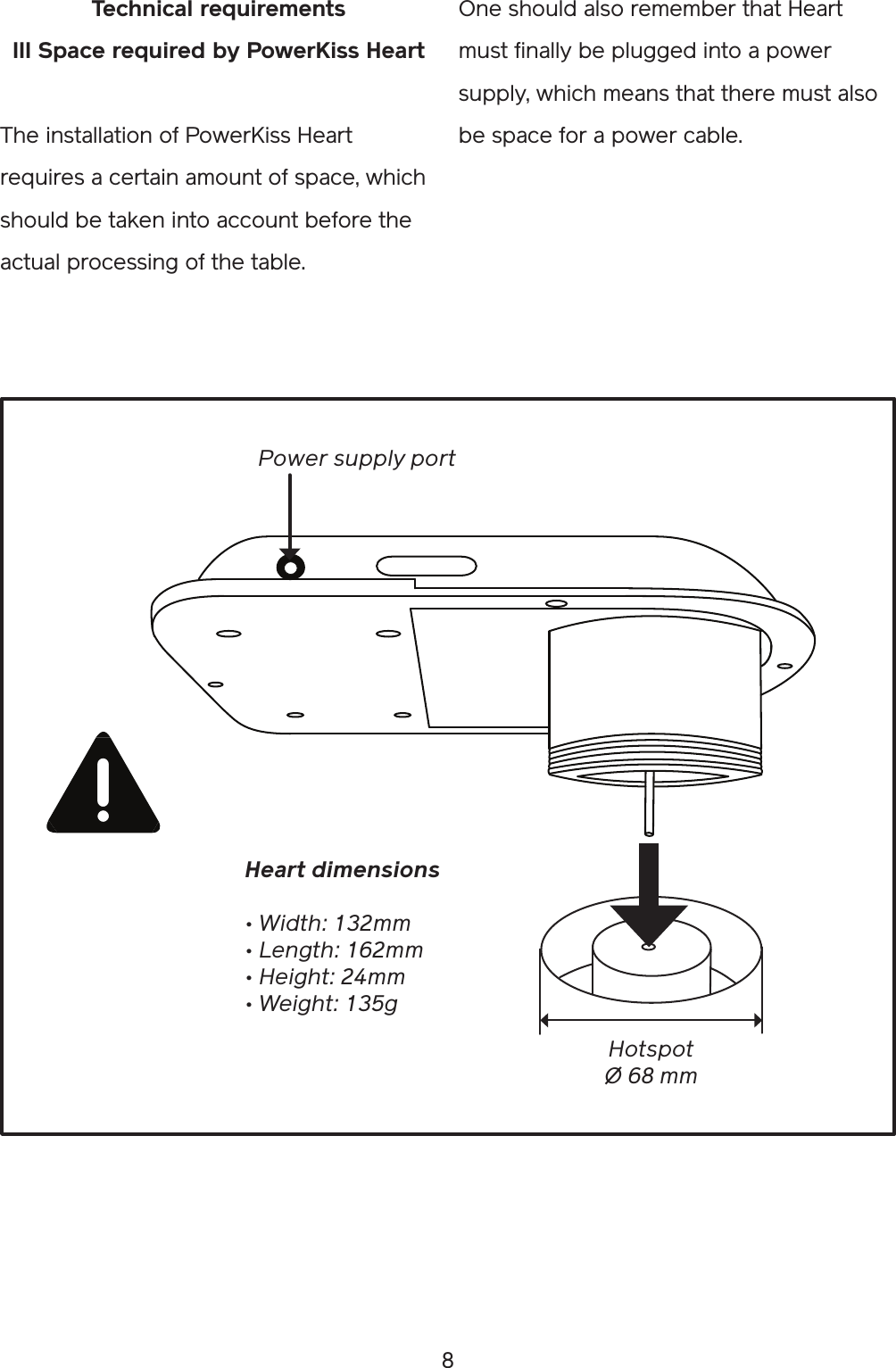 8One should also remember that Heart must finally be plugged into a power supply, which means that there must also be space for a power cable.Technical requirementsIII Space required by PowerKiss HeartThe installation of PowerKiss Heart requires a certain amount of space, which should be taken into account before the actual processing of the table.  HotspotØ 68 mmHeart dimensions• Width: 132mm• Length: 162mm• Height: 24mm• Weight: 135gPower supply port