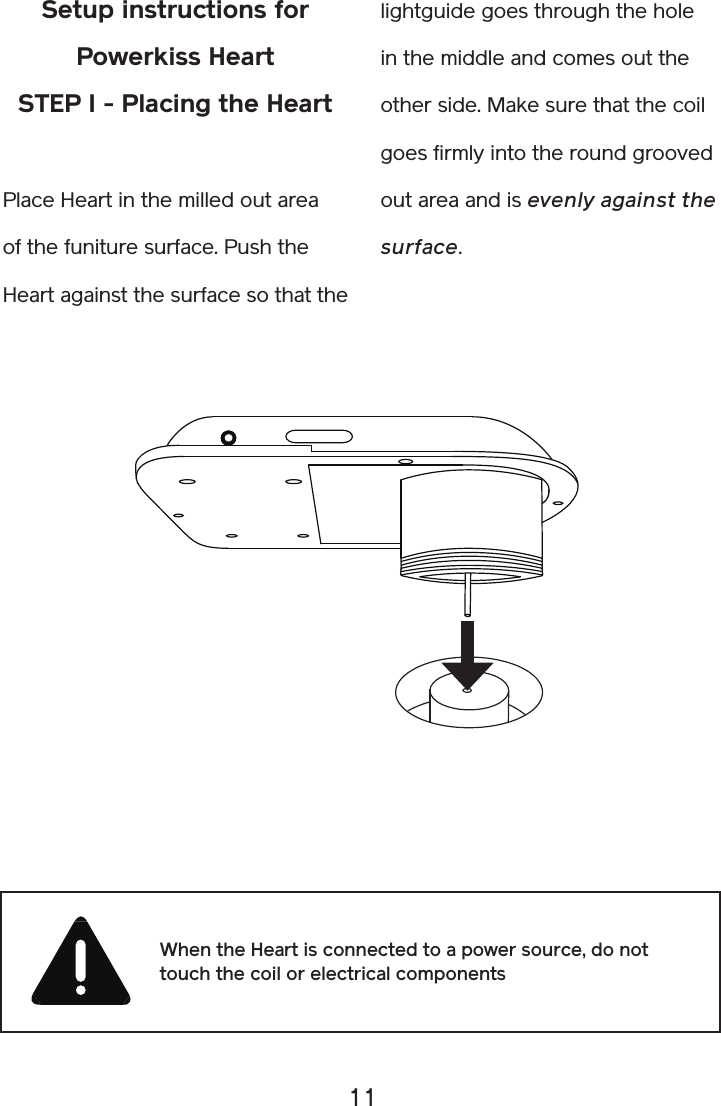 11Setup instructions for Powerkiss HeartSTEP I - Placing the HeartPlace Heart in the milled out area of the funiture surface. Push the Heart against the surface so that the lightguide goes through the hole in the middle and comes out the other side. Make sure that the coil goes firmly into the round grooved out area and is evenly against the surface. When the Heart is connected to a power source, do not touch the coil or electrical components 