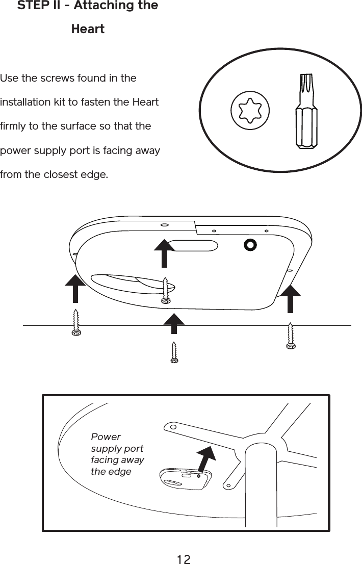 12STEP II - Attaching the HeartUse the screws found in the installation kit to fasten the Heart firmly to the surface so that the power supply port is facing away from the closest edge.Power supply portfacing awaythe edge 