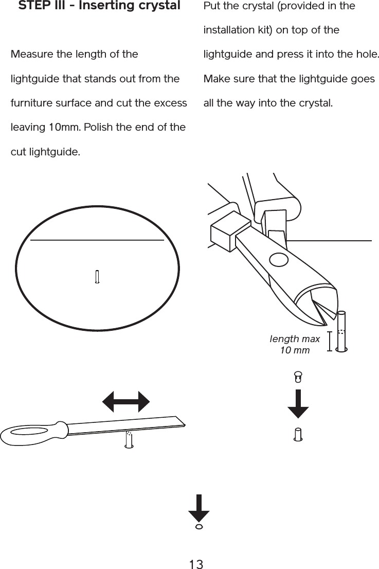 13STEP III - Inserting crystalMeasure the length of the lightguide that stands out from the furniture surface and cut the excess  leaving 10mm. Polish the end of the cut lightguide.Put the crystal (provided in the installation kit) on top of the lightguide and press it into the hole. Make sure that the lightguide goes all the way into the crystal.length max 10 mm