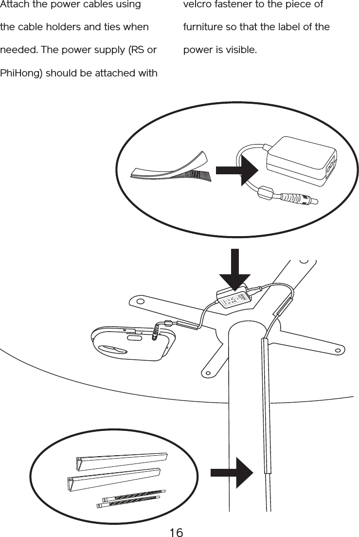 16Attach the power cables using the cable holders and ties when needed. The power supply (RS or PhiHong) should be attached withvelcro fastener to the piece of furniture so that the label of the power is visible.