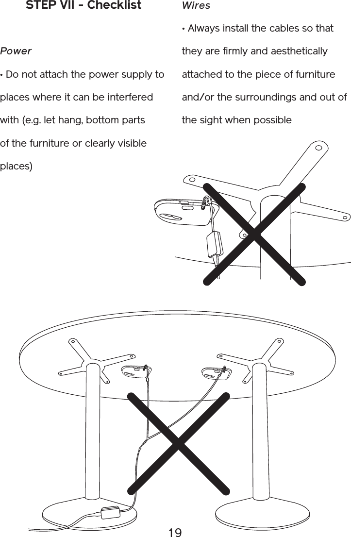 19STEP VII - ChecklistPower • Do not attach the power supply to places where it can be interfered with (e.g. let hang, bottom parts of the furniture or clearly visible places)Wires• Always install the cables so that they are firmly and aesthetically attached to the piece of furniture and/or the surroundings and out of the sight when possible