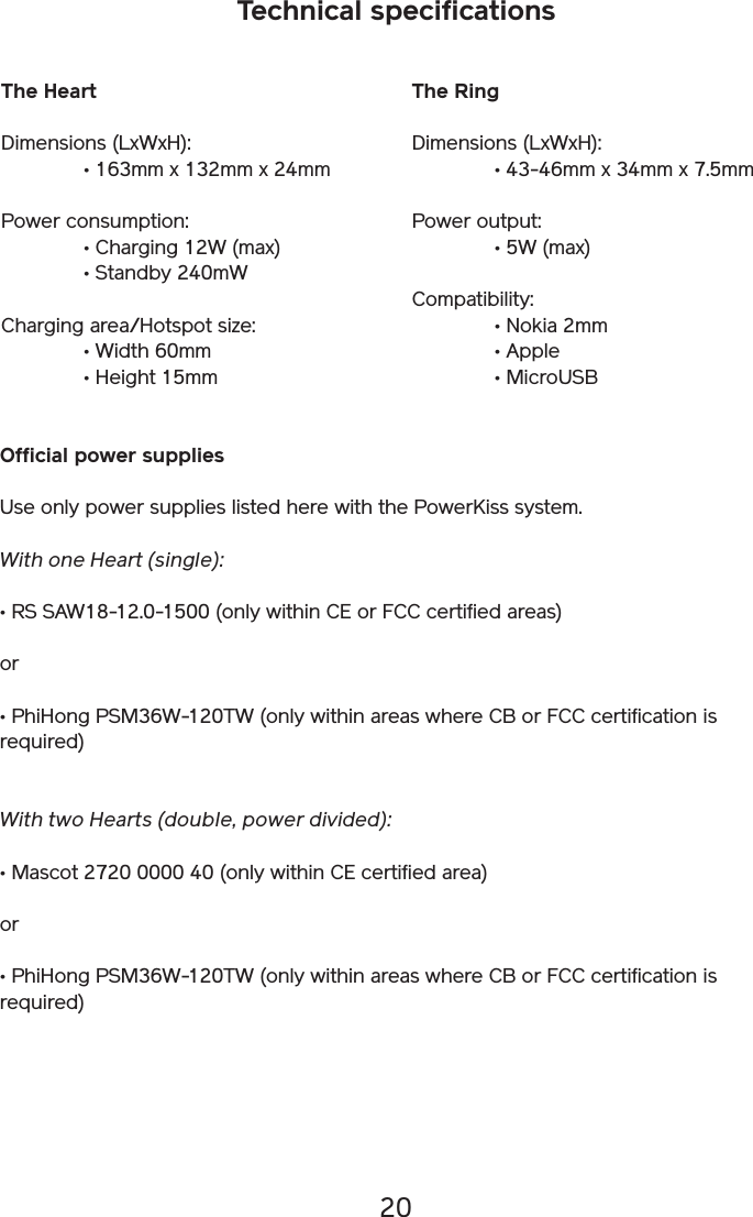 20Technical specificationsThe HeartDimensions (LxWxH):   • 163mm x 132mm x 24mmPower consumption:  • Charging 12W (max)   • Standby 240mWCharging area/Hotspot size:  • Width 60mm  • Height 15mmThe RingDimensions (LxWxH):   • 43-46mm x 34mm x 7.5mmPower output:  • 5W (max)Compatibility:  • Nokia 2mm  • Apple  • MicroUSBOfficial power suppliesUse only power supplies listed here with the PowerKiss system.With one Heart (single):• RS SAW18-12.0-1500 (only within CE or FCC certified areas)or• PhiHong PSM36W-120TW (only within areas where CB or FCC certification is required)With two Hearts (double, power divided):• Mascot 2720 0000 40 (only within CE certified area)or• PhiHong PSM36W-120TW (only within areas where CB or FCC certification is required)