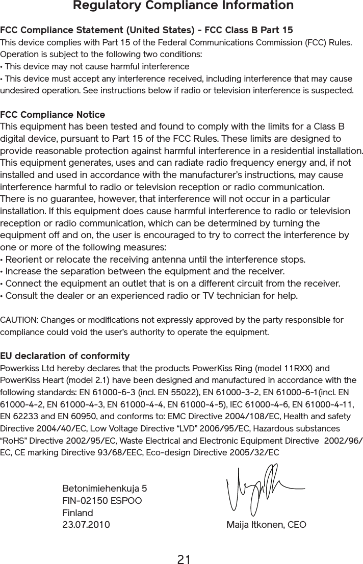 21Regulatory Compliance Information FCC Compliance Statement (United States) - FCC Class B Part 15 This device complies with Part 15 of the Federal Communications Commission (FCC) Rules. Operation is subject to the following two conditions: • This device may not cause harmful interference • This device must accept any interference received, including interference that may cause undesired operation. See instructions below if radio or television interference is suspected. FCC Compliance Notice This equipment has been tested and found to comply with the limits for a Class B digital device, pursuant to Part 15 of the FCC Rules. These limits are designed to provide reasonable protection against harmful interference in a residential installation. This equipment generates, uses and can radiate radio frequency energy and, if not installed and used in accordance with the manufacturer’s instructions, may cause interference harmful to radio or television reception or radio communication. There is no guarantee, however, that interference will not occur in a particular installation. If this equipment does cause harmful interference to radio or television reception or radio communication, which can be determined by turning the equipment off and on, the user is encouraged to try to correct the interference by one or more of the following measures: • Reorient or relocate the receiving antenna until the interference stops. • Increase the separation between the equipment and the receiver. • Connect the equipment an outlet that is on a different circuit from the receiver. • Consult the dealer or an experienced radio or TV technician for help. CAUTION: Changes or modifications not expressly approved by the party responsible for compliance could void the user’s authority to operate the equipment.EU declaration of conformityPowerkiss Ltd hereby declares that the products PowerKiss Ring (model 11RXX) and PowerKiss Heart (model 2.1) have been designed and manufactured in accordance with the following standards: EN 61000-6-3 (incl. EN 55022), EN 61000-3-2, EN 61000-6-1(incl. EN 61000-4-2, EN 61000-4-3, EN 61000-4-4, EN 61000-4-5), IEC 61000-4-6, EN 61000-4-11, EN 62233 and EN 60950, and conforms to: EMC Directive 2004/108/EC, Health and safety Directive 2004/40/EC, Low Voltage Directive “LVD” 2006/95/EC, Hazardous substances “RoHS” Directive 2002/95/EC, Waste Electrical and Electronic Equipment Directive  2002/96/EC, CE marking Directive 93/68/EEC, Eco-design Directive 2005/32/ECBetonimiehenkuja 5FIN-02150 ESPOOFinland23.07.2010 Maija Itkonen, CEO