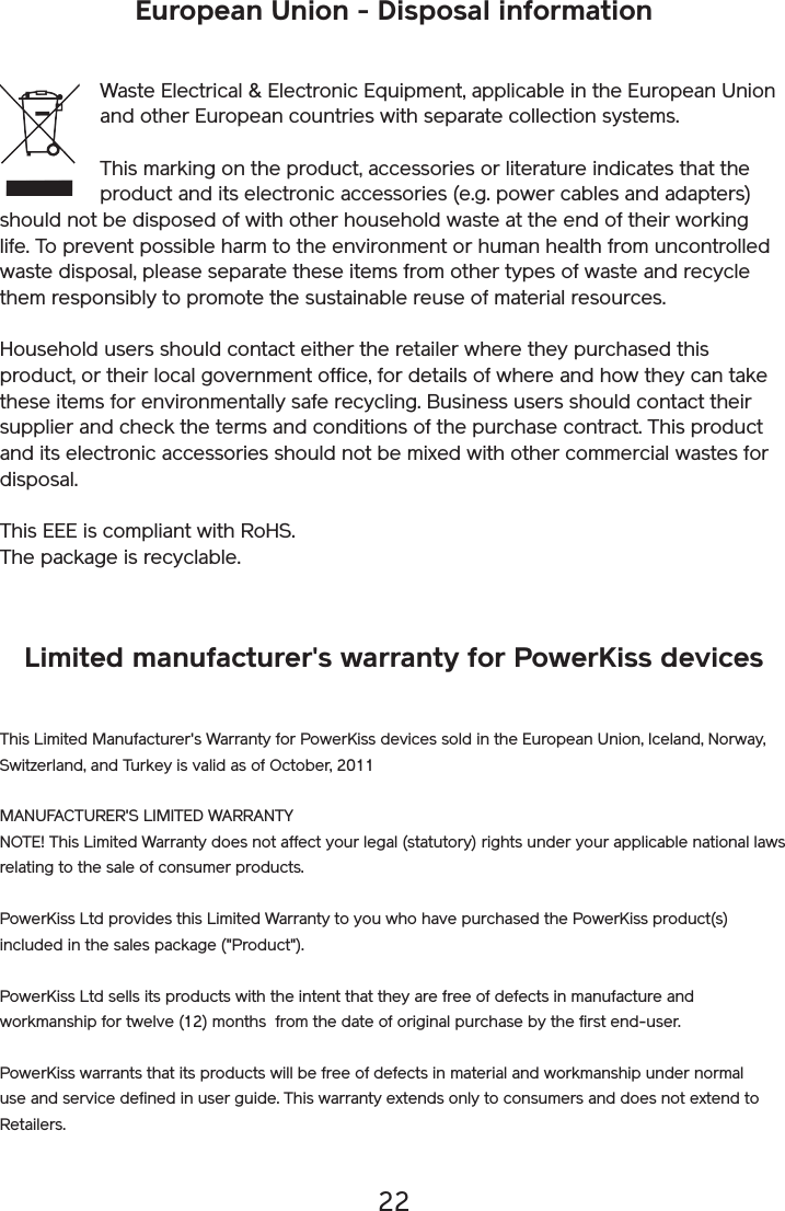 22European Union - Disposal informationWaste Electrical &amp; Electronic Equipment, applicable in the European Union and other European countries with separate collection systems.This marking on the product, accessories or literature indicates that the product and its electronic accessories (e.g. power cables and adapters) should not be disposed of with other household waste at the end of their working life. To prevent possible harm to the environment or human health from uncontrolled waste disposal, please separate these items from other types of waste and recycle them responsibly to promote the sustainable reuse of material resources. Household users should contact either the retailer where they purchased this product, or their local government office, for details of where and how they can take these items for environmentally safe recycling. Business users should contact their supplier and check the terms and conditions of the purchase contract. This product and its electronic accessories should not be mixed with other commercial wastes for disposal. This EEE is compliant with RoHS. The package is recyclable.Limited manufacturer&apos;s warranty for PowerKiss devicesThis Limited Manufacturer&apos;s Warranty for PowerKiss devices sold in the European Union, Iceland, Norway, Switzerland, and Turkey is valid as of October, 2011MANUFACTURER&apos;S LIMITED WARRANTYNOTE! This Limited Warranty does not affect your legal (statutory) rights under your applicable national laws relating to the sale of consumer products.PowerKiss Ltd provides this Limited Warranty to you who have purchased the PowerKiss product(s) included in the sales package (&quot;Product&quot;). PowerKiss Ltd sells its products with the intent that they are free of defects in manufacture and workmanship for twelve (12) months  from the date of original purchase by the first end-user.PowerKiss warrants that its products will be free of defects in material and workmanship under normal use and service defined in user guide. This warranty extends only to consumers and does not extend to Retailers.