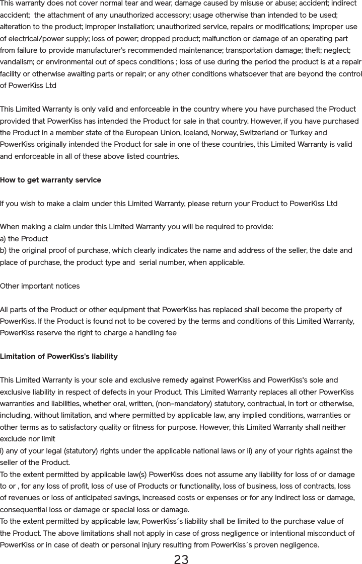 23This warranty does not cover normal tear and wear, damage caused by misuse or abuse; accident; indirect accident;  the attachment of any unauthorized accessory; usage otherwise than intended to be used; alteration to the product; improper installation; unauthorized service, repairs or modifications; improper use of electrical/power supply; loss of power; dropped product; malfunction or damage of an operating part from failure to provide manufacturer’s recommended maintenance; transportation damage; theft; neglect; vandalism; or environmental out of specs conditions ; loss of use during the period the product is at a repair facility or otherwise awaiting parts or repair; or any other conditions whatsoever that are beyond the control of PowerKiss LtdThis Limited Warranty is only valid and enforceable in the country where you have purchased the Product provided that PowerKiss has intended the Product for sale in that country. However, if you have purchased the Product in a member state of the European Union, Iceland, Norway, Switzerland or Turkey and PowerKiss originally intended the Product for sale in one of these countries, this Limited Warranty is valid and enforceable in all of these above listed countries. How to get warranty serviceIf you wish to make a claim under this Limited Warranty, please return your Product to PowerKiss Ltd When making a claim under this Limited Warranty you will be required to provide: a) the Product b) the original proof of purchase, which clearly indicates the name and address of the seller, the date and place of purchase, the product type and  serial number, when applicable. Other important noticesAll parts of the Product or other equipment that PowerKiss has replaced shall become the property of PowerKiss. If the Product is found not to be covered by the terms and conditions of this Limited Warranty, PowerKiss reserve the right to charge a handling feeLimitation of PowerKiss&apos;s liabilityThis Limited Warranty is your sole and exclusive remedy against PowerKiss and PowerKiss&apos;s sole and exclusive liability in respect of defects in your Product. This Limited Warranty replaces all other PowerKiss warranties and liabilities, whether oral, written, (non-mandatory) statutory, contractual, in tort or otherwise, including, without limitation, and where permitted by applicable law, any implied conditions, warranties or other terms as to satisfactory quality or fitness for purpose. However, this Limited Warranty shall neither exclude nor limit i) any of your legal (statutory) rights under the applicable national laws or ii) any of your rights against the seller of the Product.To the extent permitted by applicable law(s) PowerKiss does not assume any liability for loss of or damage to or , for any loss of profit, loss of use of Products or functionality, loss of business, loss of contracts, loss of revenues or loss of anticipated savings, increased costs or expenses or for any indirect loss or damage, consequential loss or damage or special loss or damage.To the extent permitted by applicable law, PowerKiss´s liability shall be limited to the purchase value of the Product. The above limitations shall not apply in case of gross negligence or intentional misconduct of PowerKiss or in case of death or personal injury resulting from PowerKiss´s proven negligence.