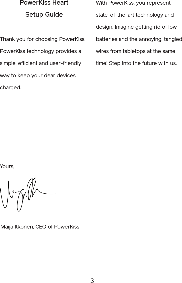 3With PowerKiss, you represent state-of-the-art technology and design. Imagine getting rid of low batteries and the annoying, tangled wires from tabletops at the same time! Step into the future with us.PowerKiss HeartSetup GuideThank you for choosing PowerKiss. PowerKiss technology provides a simple, efficient and user-friendly way to keep your dear devices charged.Maija Itkonen, CEO of PowerKissYours,