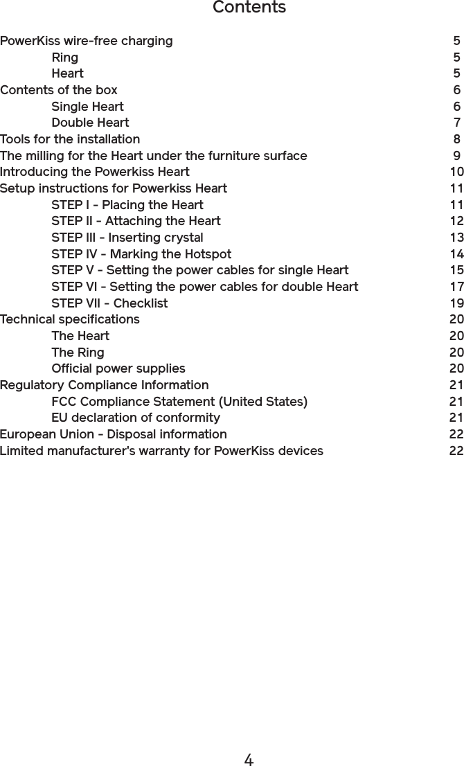 4ContentsPowerKiss wire-free charging          5  Ring              5  Heart              5Contents of the box            6  Single Heart            6  Double Heart            7Tools for the installation            8The milling for the Heart under the furniture surface     9Introducing the Powerkiss Heart          10Setup instructions for Powerkiss Heart        11  STEP I - Placing the Heart         11  STEP II - Attaching the Heart        12  STEP III - Inserting crystal         13  STEP IV - Marking the Hotspot        14  STEP V - Setting the power cables for single Heart    15  STEP VI - Setting the power cables for double Heart   17  STEP VII - Checklist          19Technical specifications            20  The Heart            20  The Ring            20  Official power supplies          20Regulatory Compliance Information         21  FCC Compliance Statement (United States)     21  EU declaration of conformity        21European Union - Disposal information        22Limited manufacturer&apos;s warranty for PowerKiss devices    22